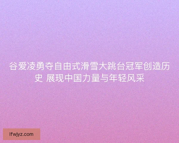 谷爱凌勇夺自由式滑雪大跳台冠军创造历史 展现中国力量与年轻风采