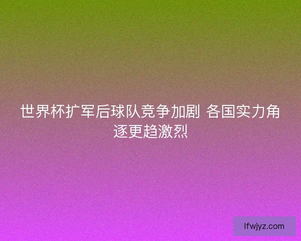 世界杯扩军后球队竞争加剧 各国实力角逐更趋激烈