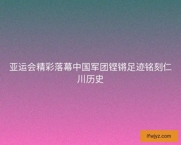 亚运会精彩落幕中国军团铿锵足迹铭刻仁川历史