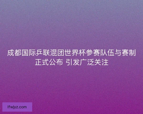 成都国际乒联混团世界杯参赛队伍与赛制正式公布 引发广泛关注